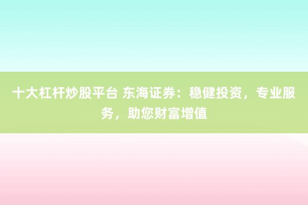 十大杠杆炒股平台 东海证券：稳健投资，专业服务，助您财富增值