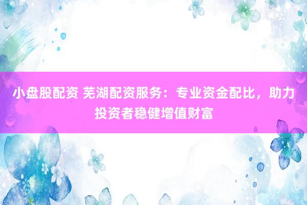 小盘股配资 芜湖配资服务：专业资金配比，助力投资者稳健增值财富