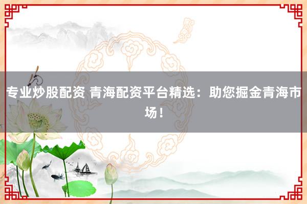专业炒股配资 青海配资平台精选：助您掘金青海市场！