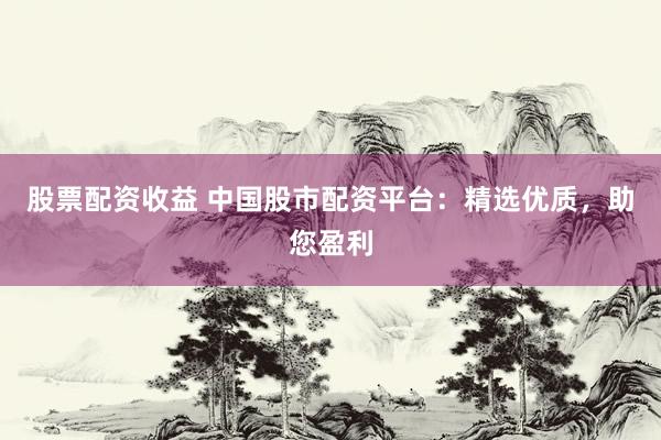 股票配资收益 中国股市配资平台：精选优质，助您盈利