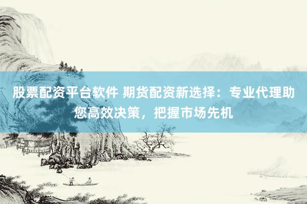 股票配资平台软件 期货配资新选择：专业代理助您高效决策，把握市场先机
