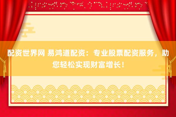 配资世界网 易鸿道配资：专业股票配资服务，助您轻松实现财富增长！