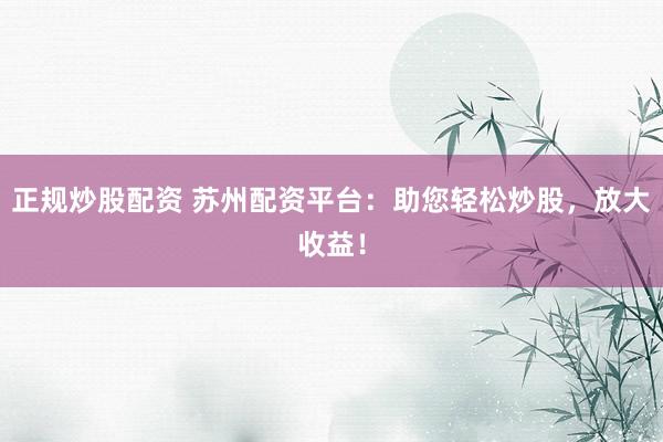 正规炒股配资 苏州配资平台：助您轻松炒股，放大收益！