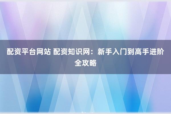 配资平台网站 配资知识网：新手入门到高手进阶全攻略