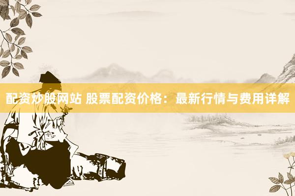 配资炒股网站 股票配资价格：最新行情与费用详解