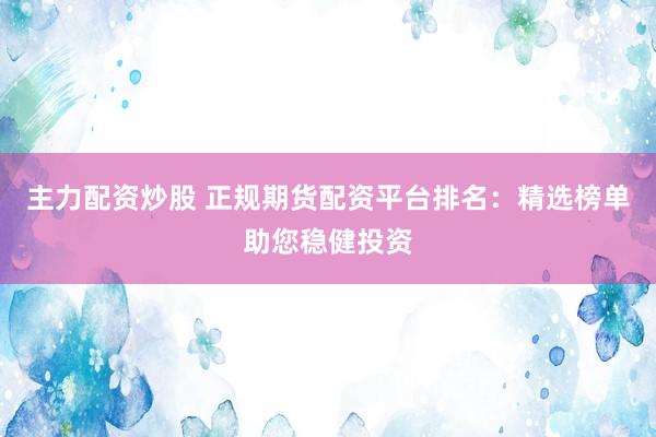 主力配资炒股 正规期货配资平台排名：精选榜单助您稳健投资