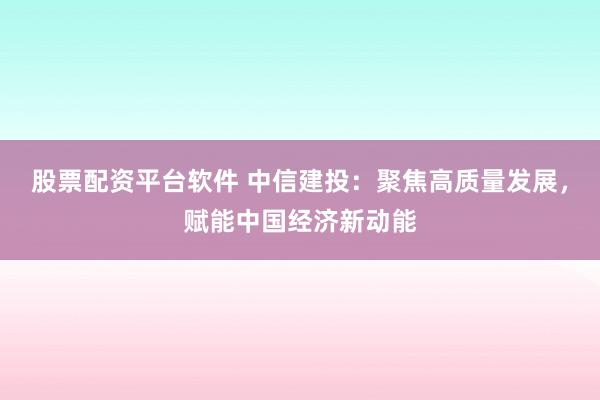 股票配资平台软件 中信建投：聚焦高质量发展，赋能中国经济新动能