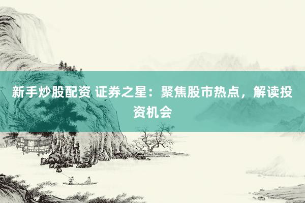 新手炒股配资 证券之星：聚焦股市热点，解读投资机会