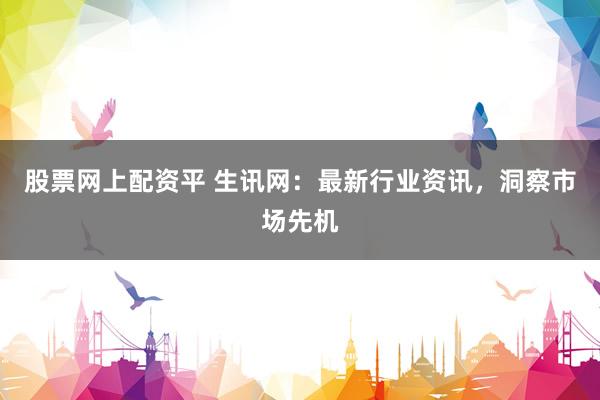 股票网上配资平 生讯网：最新行业资讯，洞察市场先机