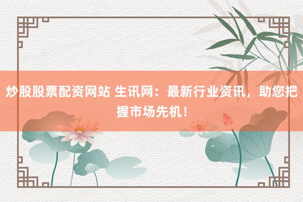 炒股股票配资网站 生讯网：最新行业资讯，助您把握市场先机！