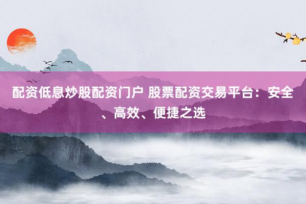 配资低息炒股配资门户 股票配资交易平台：安全、高效、便捷之选