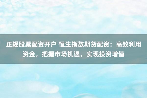 正规股票配资开户 恒生指数期货配资：高效利用资金，把握市场机遇，实现投资增值