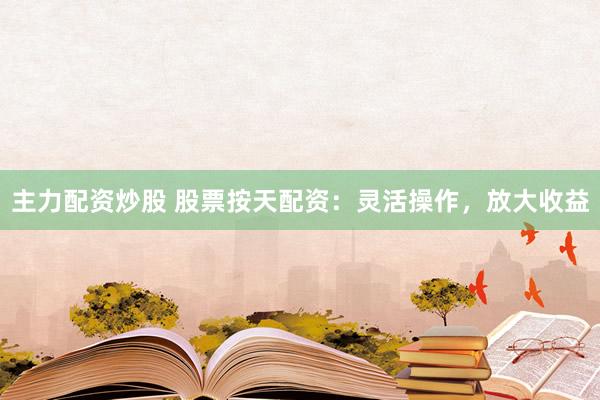 主力配资炒股 股票按天配资：灵活操作，放大收益
