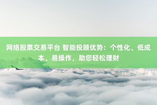 网络股票交易平台 智能投顾优势：个性化、低成本、易操作，助您轻松理财