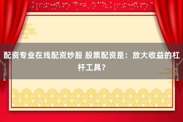 配资专业在线配资炒股 股票配资是：放大收益的杠杆工具？