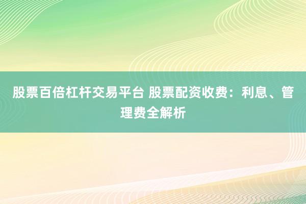 股票百倍杠杆交易平台 股票配资收费：利息、管理费全解析