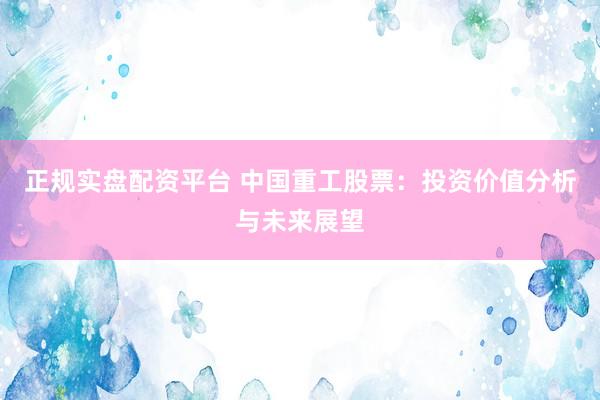 正规实盘配资平台 中国重工股票：投资价值分析与未来展望