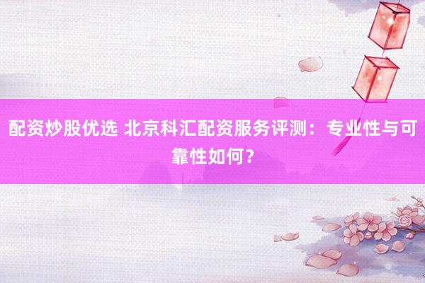 配资炒股优选 北京科汇配资服务评测：专业性与可靠性如何？