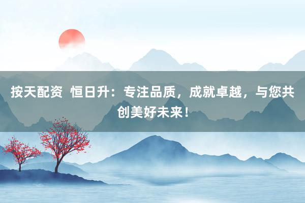 按天配资  恒日升：专注品质，成就卓越，与您共创美好未来！