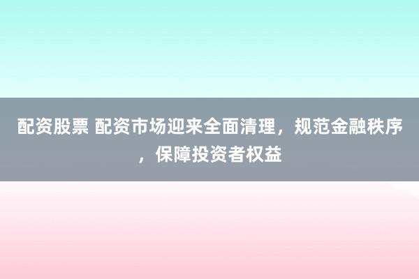 配资股票 配资市场迎来全面清理，规范金融秩序，保障投资者权益