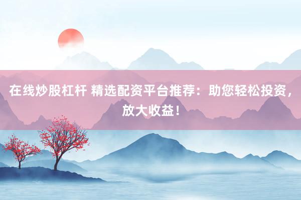 在线炒股杠杆 精选配资平台推荐：助您轻松投资，放大收益！