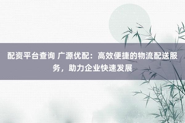 配资平台查询 广源优配：高效便捷的物流配送服务，助力企业快速发展
