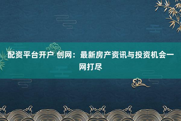 配资平台开户 创网：最新房产资讯与投资机会一网打尽