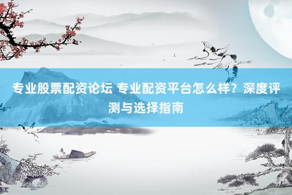 专业股票配资论坛 专业配资平台怎么样？深度评测与选择指南