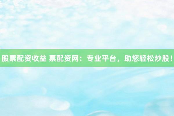股票配资收益 票配资网：专业平台，助您轻松炒股！
