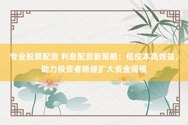 专业股票配资 利息配资新策略：低成本高效益，助力投资者稳健扩大资金规模
