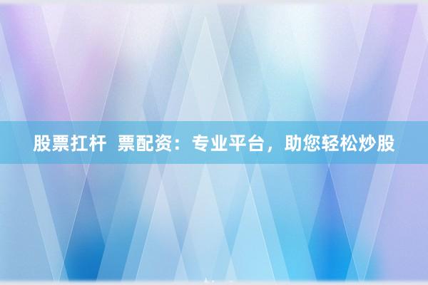 股票扛杆  票配资：专业平台，助您轻松炒股