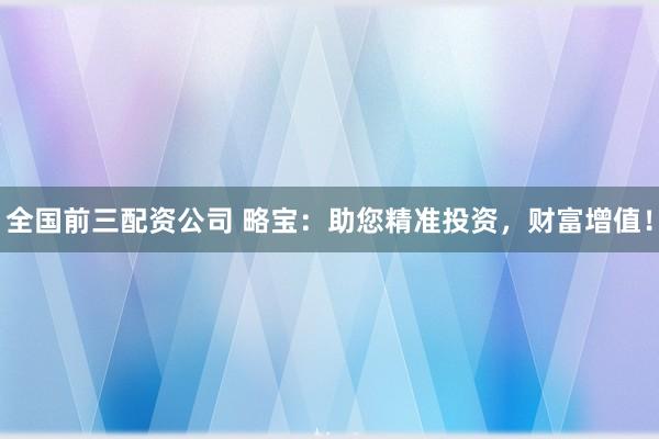 全国前三配资公司 略宝：助您精准投资，财富增值！
