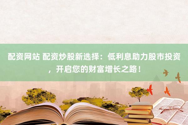 配资网站 配资炒股新选择：低利息助力股市投资，开启您的财富增长之路！