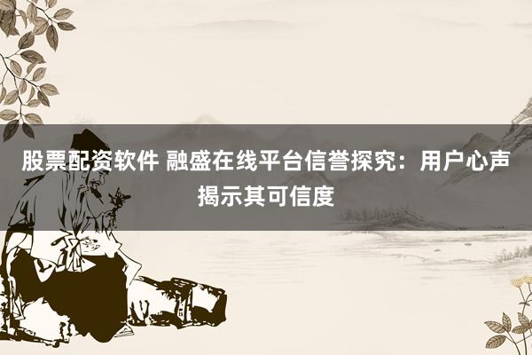 股票配资软件 融盛在线平台信誉探究：用户心声揭示其可信度