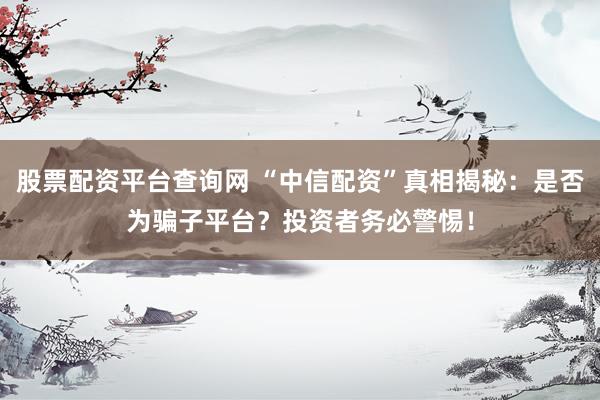 股票配资平台查询网 “中信配资”真相揭秘：是否为骗子平台？投资者务必警惕！