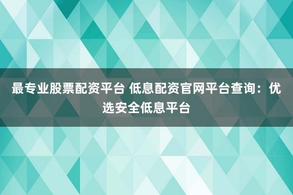 最专业股票配资平台 低息配资官网平台查询：优选安全低息平台
