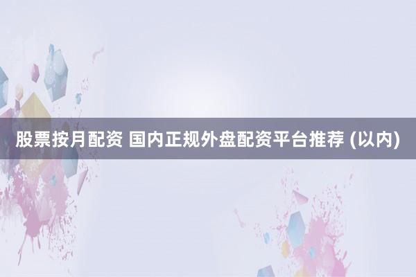 股票按月配资 国内正规外盘配资平台推荐 (以内)