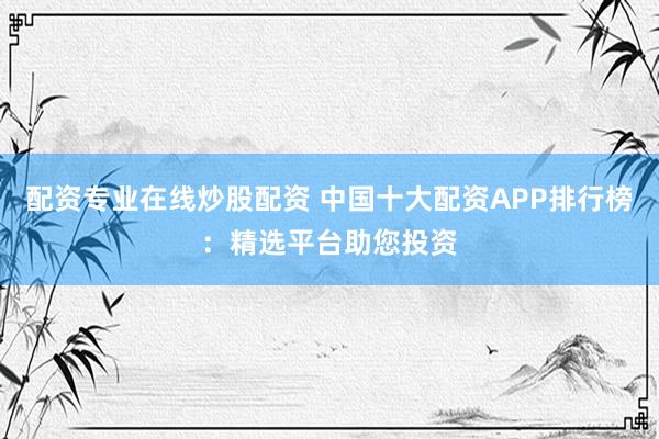 配资专业在线炒股配资 中国十大配资APP排行榜：精选平台助您投资