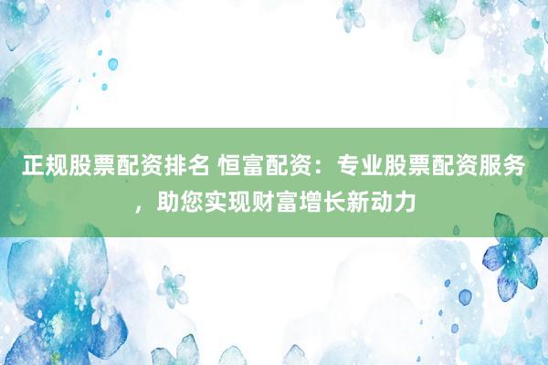 正规股票配资排名 恒富配资：专业股票配资服务，助您实现财富增长新动力