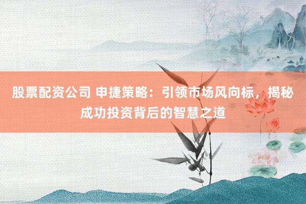 股票配资公司 申捷策略：引领市场风向标，揭秘成功投资背后的智慧之道