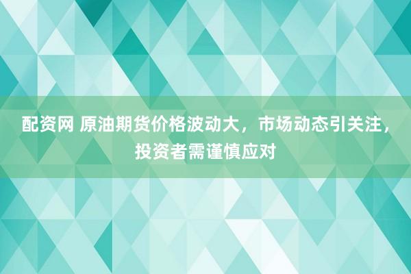 配资网 原油期货价格波动大，市场动态引关注，投资者需谨慎应对
