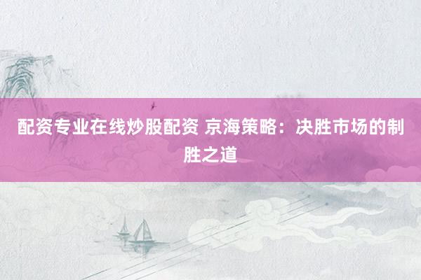 配资专业在线炒股配资 京海策略：决胜市场的制胜之道