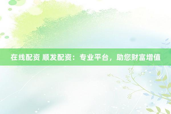 在线配资 顺发配资：专业平台，助您财富增值
