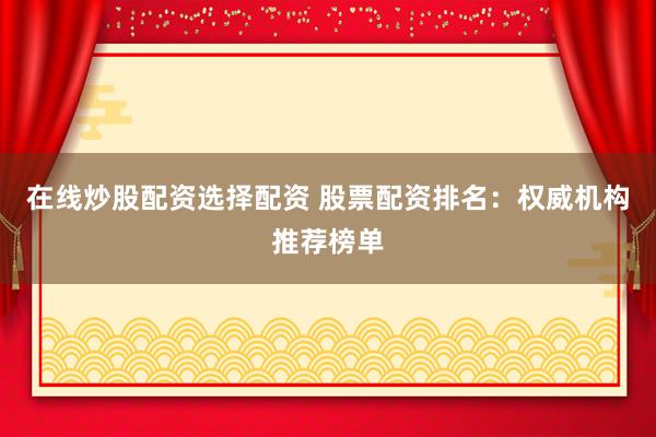 在线炒股配资选择配资 股票配资排名：权威机构推荐榜单