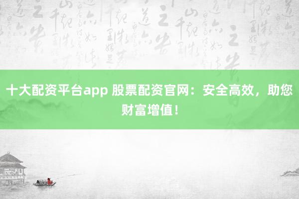 十大配资平台app 股票配资官网：安全高效，助您财富增值！