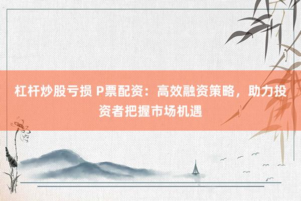 杠杆炒股亏损 P票配资：高效融资策略，助力投资者把握市场机遇