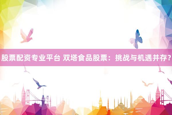 股票配资专业平台 双塔食品股票：挑战与机遇并存？