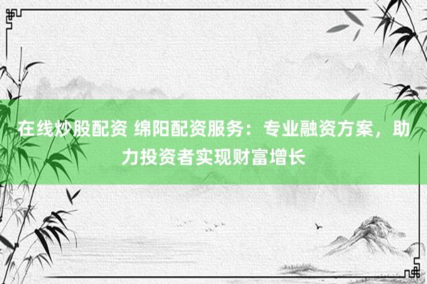 在线炒股配资 绵阳配资服务：专业融资方案，助力投资者实现财富增长
