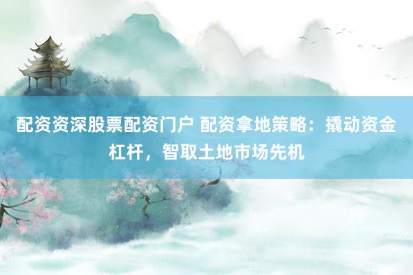 配资资深股票配资门户 配资拿地策略：撬动资金杠杆，智取土地市场先机