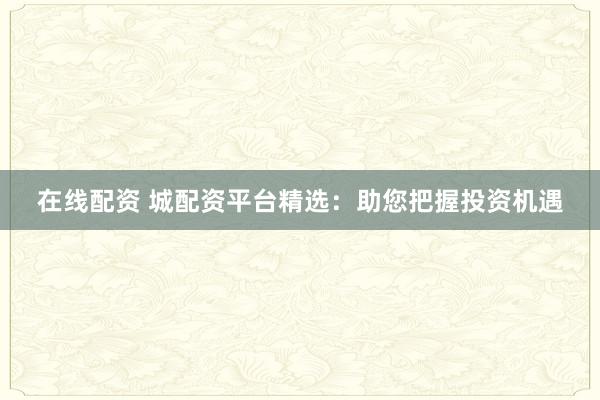 在线配资 城配资平台精选：助您把握投资机遇